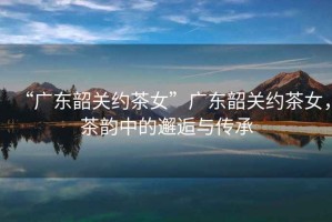 “廣東韶關(guān)約茶女”廣東韶關(guān)約茶女，茶韻中的邂逅與傳承