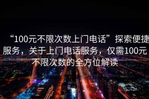 “100元不限次數(shù)上門電話”探索便捷服務(wù)，關(guān)于上門電話服務(wù)，僅需100元不限次數(shù)的全方位解讀