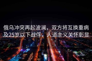 俄烏沖突再起波瀾，雙方將互換重病及25歲以下戰(zhàn)俘，人道主義關懷彰顯