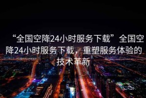 “全國(guó)空降24小時(shí)服務(wù)下載”全國(guó)空降24小時(shí)服務(wù)下載，重塑服務(wù)體驗(yàn)的技術(shù)革新