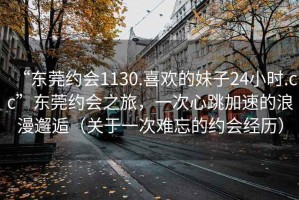 “東莞約會1130.喜歡的妹子24小時.cc”東莞約會之旅，一次心跳加速的浪漫邂逅（關(guān)于一次難忘的約會經(jīng)歷）