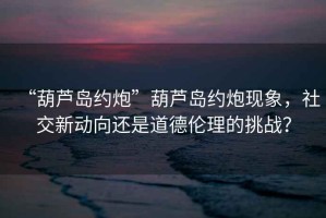 “葫蘆島約炮”葫蘆島約炮現(xiàn)象，社交新動向還是道德倫理的挑戰(zhàn)？