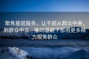 聚焦基層服務(wù)，讓干部從群眾中來(lái)，到群眾中去—推動(dòng)基層干部用更多精力服務(wù)群眾