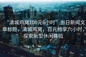 “清城雞窩100元6小時”當日新聞文章標題，清城雞窩，百元暢享六小時，探索新型休閑體驗