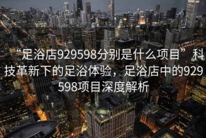 “足浴店929598分別是什么項目”科技革新下的足浴體驗，足浴店中的929598項目深度解析