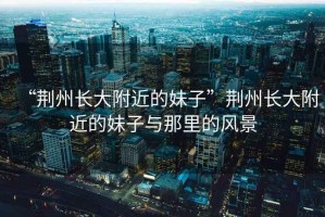 “荊州長大附近的妹子”荊州長大附近的妹子與那里的風(fēng)景