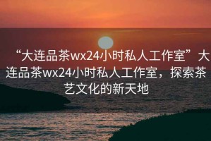 “大連品茶wx24小時(shí)私人工作室”大連品茶wx24小時(shí)私人工作室，探索茶藝文化的新天地