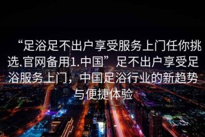 “足浴足不出戶享受服務上門任你挑選.官網(wǎng)備用1.中國”足不出戶享受足浴服務上門，中國足浴行業(yè)的新趨勢與便捷體驗