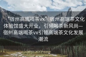 “宿州高端喝茶vx”宿州高端茶文化體驗(yàn)館盛大開業(yè)，引領(lǐng)喝茶新風(fēng)尚—宿州高端喝茶vx引領(lǐng)高端茶文化發(fā)展潮流