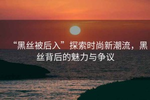 “黑絲被后入”探索時尚新潮流，黑絲背后的魅力與爭議