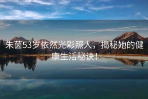 朱茵53歲依然光彩照人，揭秘她的健康生活秘訣！