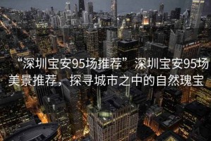 “深圳寶安95場推薦”深圳寶安95場美景推薦，探尋城市之中的自然瑰寶