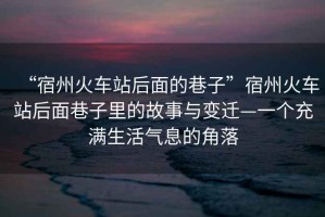 “宿州火車站后面的巷子”宿州火車站后面巷子里的故事與變遷—一個充滿生活氣息的角落