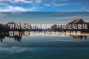 “阡陌論壇登陸官網(wǎng)”阡陌論壇登陸官網(wǎng)，探索網(wǎng)絡(luò)交流的全新境界