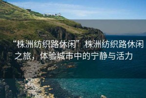 “株洲紡織路休閑”株洲紡織路休閑之旅，體驗城市中的寧靜與活力