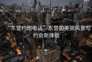 “東營約炮電話”東營的美麗風景與約會新體驗