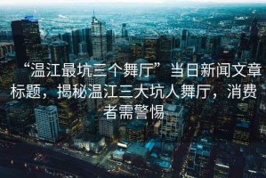 “溫江最坑三個(gè)舞廳”當(dāng)日新聞文章標(biāo)題，揭秘溫江三大坑人舞廳，消費(fèi)者需警惕