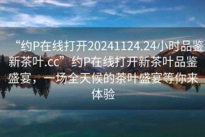 “約P在線打開20241124.24小時(shí)品鑒新茶葉.cc”約P在線打開新茶葉品鑒盛宴，一場全天候的茶葉盛宴等你來體驗(yàn)