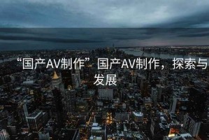 “國產(chǎn)AV制作”國產(chǎn)AV制作，探索與發(fā)展