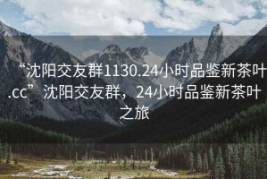 “沈陽(yáng)交友群1130.24小時(shí)品鑒新茶葉.cc”沈陽(yáng)交友群，24小時(shí)品鑒新茶葉之旅