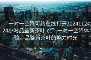 “一對(duì)一空降可約在線打開(kāi)20241124.24小時(shí)品鑒新茶葉.cc”一對(duì)一空降體驗(yàn)，品鑒新茶葉的魅力時(shí)光