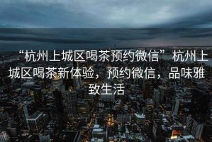 “杭州上城區(qū)喝茶預(yù)約微信”杭州上城區(qū)喝茶新體驗(yàn)，預(yù)約微信，品味雅致生活