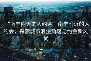 “南寧附近的人約會(huì)”南寧附近的人約會(huì)，探索城市浪漫角落與約會(huì)新風(fēng)尚