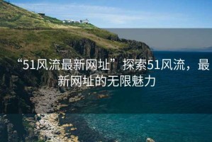 “51風(fēng)流最新網(wǎng)址”探索51風(fēng)流，最新網(wǎng)址的無(wú)限魅力