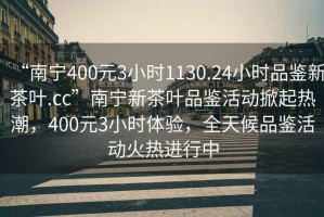 “南寧400元3小時(shí)1130.24小時(shí)品鑒新茶葉.cc”南寧新茶葉品鑒活動(dòng)掀起熱潮，400元3小時(shí)體驗(yàn)，全天候品鑒活動(dòng)火熱進(jìn)行中