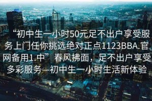 “初中生一小時(shí)50元足不出戶享受服務(wù)上門任你挑選絕對(duì)正點(diǎn)1123BBA.官網(wǎng)備用1.中”春風(fēng)拂面，足不出戶享受多彩服務(wù)—初中生一小時(shí)生活新體驗(yàn)