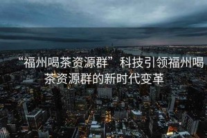 “福州喝茶資源群”科技引領(lǐng)福州喝茶資源群的新時(shí)代變革
