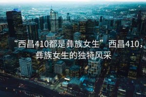 “西昌410都是彝族女生”西昌410，彝族女生的獨特風采