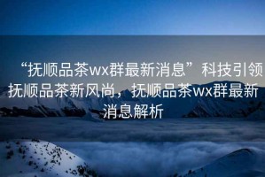 “撫順品茶wx群最新消息”科技引領撫順品茶新風尚，撫順品茶wx群最新消息解析