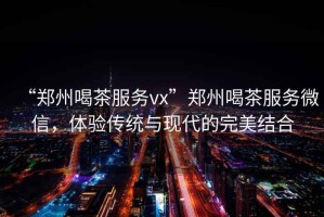 “鄭州喝茶服務(wù)vx”鄭州喝茶服務(wù)微信，體驗傳統(tǒng)與現(xiàn)代的完美結(jié)合