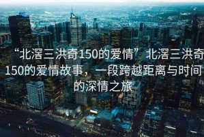 “北滘三洪奇150的愛(ài)情”北滘三洪奇150的愛(ài)情故事，一段跨越距離與時(shí)間的深情之旅