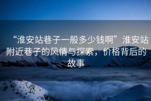 “淮安站巷子一般多少錢啊”淮安站附近巷子的風(fēng)情與探索，價(jià)格背后的故事