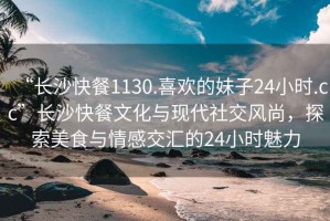 “長沙快餐1130.喜歡的妹子24小時.cc”長沙快餐文化與現(xiàn)代社交風(fēng)尚，探索美食與情感交匯的24小時魅力