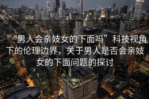“男人會親妓女的下面嗎”科技視角下的倫理邊界，關(guān)于男人是否會親妓女的下面問題的探討