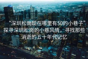 “深圳松崗現(xiàn)在哪里有50的小巷子”探尋深圳松崗的小巷風(fēng)情，尋找那些消逝的五十年代記憶