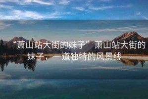 “蕭山站大街的妹子”蕭山站大街的妹子，一道獨(dú)特的風(fēng)景線