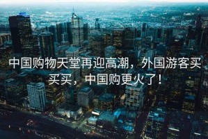 中國購物天堂再迎高潮，外國游客買買買，中國購更火了！