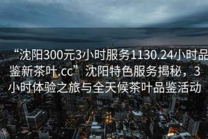 “沈陽300元3小時服務(wù)1130.24小時品鑒新茶葉.cc”沈陽特色服務(wù)揭秘，3小時體驗(yàn)之旅與全天候茶葉品鑒活動