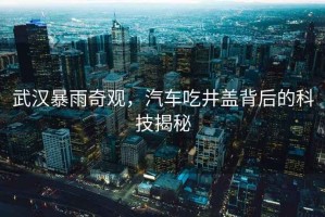 武漢暴雨奇觀，汽車吃井蓋背后的科技揭秘
