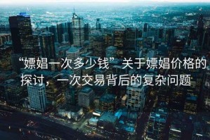 “嫖娼一次多少錢”關(guān)于嫖娼價格的探討，一次交易背后的復(fù)雜問題