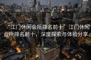 “江門休閑會所排名前十”江門休閑會所排名前十，深度探索與體驗(yàn)分享