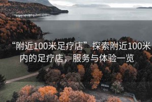 “附近100米足療店”探索附近100米內(nèi)的足療店，服務(wù)與體驗(yàn)一覽
