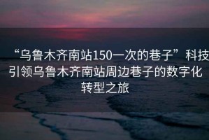 “烏魯木齊南站150一次的巷子”科技引領烏魯木齊南站周邊巷子的數(shù)字化轉(zhuǎn)型之旅