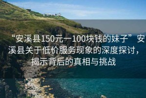 “安溪縣150元一100塊錢的妹子”安溪縣關(guān)于低價服務(wù)現(xiàn)象的深度探討，揭示背后的真相與挑戰(zhàn)