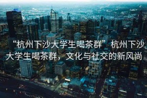 “杭州下沙大學(xué)生喝茶群”杭州下沙大學(xué)生喝茶群，文化與社交的新風(fēng)尚