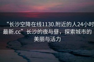 “長沙空降在線1130.附近的人24小時(shí)最新.cc”長沙的夜與晝，探索城市的美麗與活力